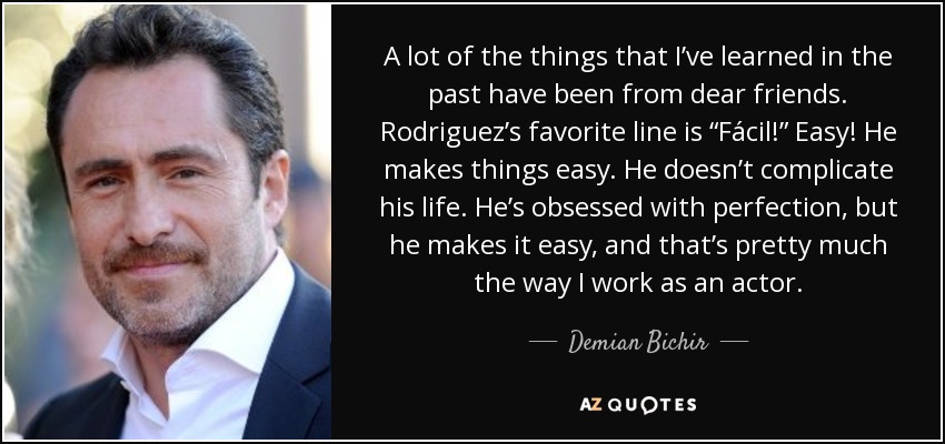 A lot of the things that I’ve learned in the past have been from dear friends. Rodriguez’s favorite line is “Fácil!” Easy! He makes things easy. He doesn’t complicate his life. He’s obsessed with perfection, but he makes it easy, and that’s pretty much the way I work as an actor. - Demian Bichir