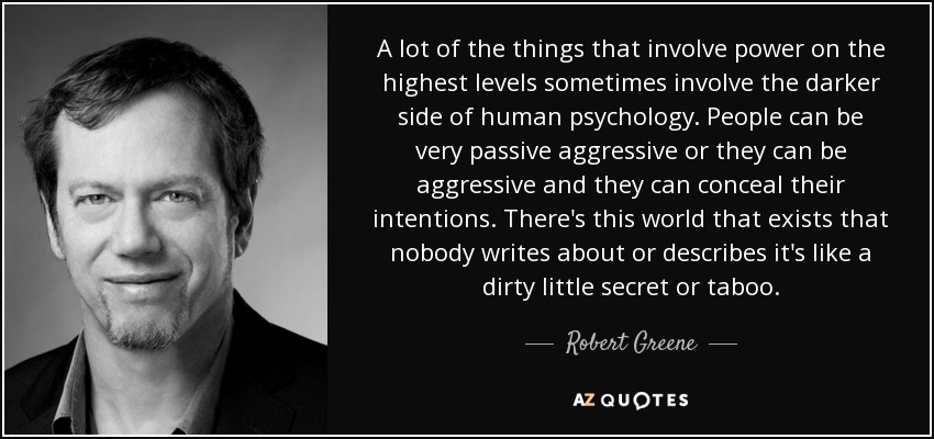 A lot of the things that involve power on the highest levels sometimes involve the darker side of human psychology. People can be very passive aggressive or they can be aggressive and they can conceal their intentions. There's this world that exists that nobody writes about or describes it's like a dirty little secret or taboo. - Robert Greene