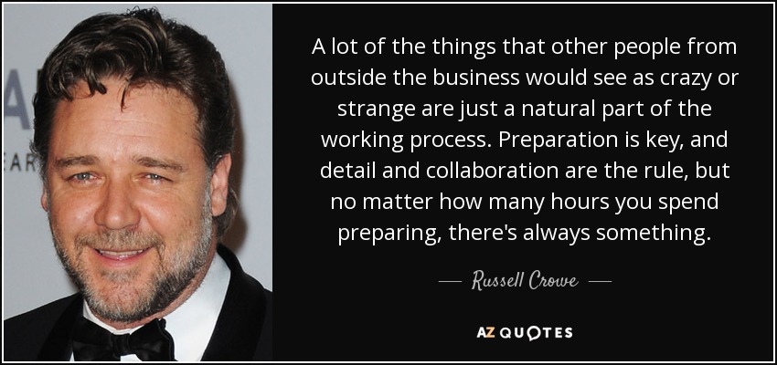 A lot of the things that other people from outside the business would see as crazy or strange are just a natural part of the working process. Preparation is key, and detail and collaboration are the rule, but no matter how many hours you spend preparing, there's always something. - Russell Crowe