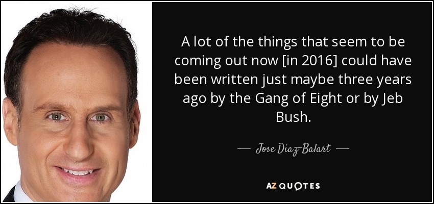 A lot of the things that seem to be coming out now [in 2016] could have been written just maybe three years ago by the Gang of Eight or by Jeb Bush. - Jose Diaz-Balart
