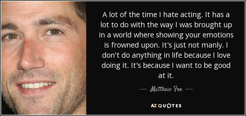 A lot of the time I hate acting. It has a lot to do with the way I was brought up in a world where showing your emotions is frowned upon. It's just not manly. I don't do anything in life because I love doing it. It's because I want to be good at it. - Matthew Fox