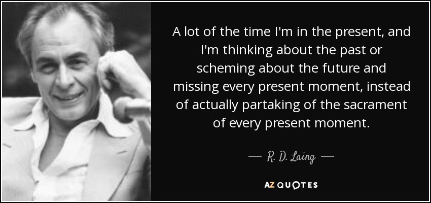 A lot of the time I'm in the present, and I'm thinking about the past or scheming about the future and missing every present moment, instead of actually partaking of the sacrament of every present moment. - R. D. Laing
