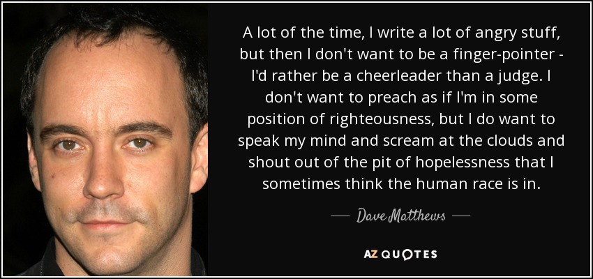 A lot of the time, I write a lot of angry stuff, but then I don't want to be a finger-pointer - I'd rather be a cheerleader than a judge. I don't want to preach as if I'm in some position of righteousness, but I do want to speak my mind and scream at the clouds and shout out of the pit of hopelessness that I sometimes think the human race is in. - Dave Matthews