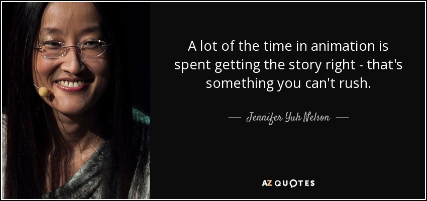 A lot of the time in animation is spent getting the story right - that's something you can't rush. - Jennifer Yuh Nelson