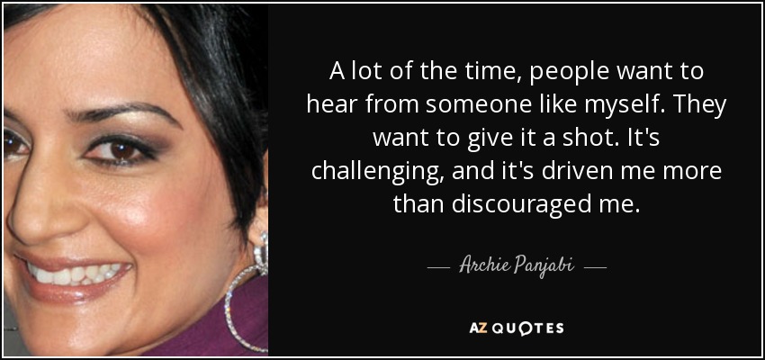A lot of the time, people want to hear from someone like myself. They want to give it a shot. It's challenging, and it's driven me more than discouraged me. - Archie Panjabi