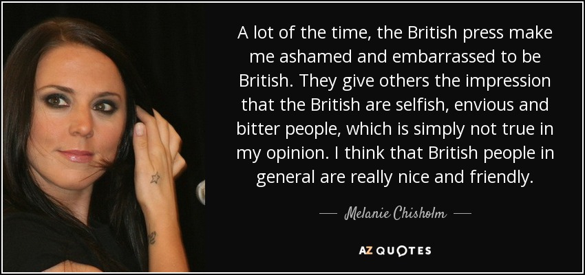 A lot of the time, the British press make me ashamed and embarrassed to be British. They give others the impression that the British are selfish, envious and bitter people, which is simply not true in my opinion. I think that British people in general are really nice and friendly. - Melanie Chisholm