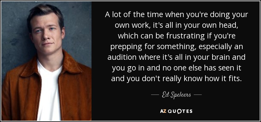 A lot of the time when you're doing your own work, it's all in your own head, which can be frustrating if you're prepping for something, especially an audition where it's all in your brain and you go in and no one else has seen it and you don't really know how it fits. - Ed Speleers