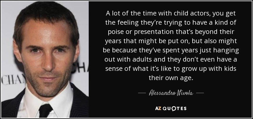 A lot of the time with child actors, you get the feeling they’re trying to have a kind of poise or presentation that’s beyond their years that might be put on, but also might be because they’ve spent years just hanging out with adults and they don’t even have a sense of what it’s like to grow up with kids their own age. - Alessandro Nivola