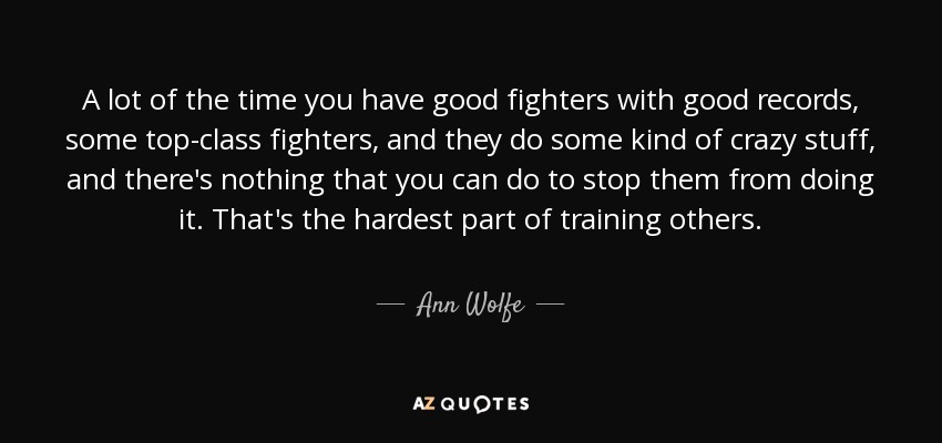 A lot of the time you have good fighters with good records, some top-class fighters, and they do some kind of crazy stuff, and there's nothing that you can do to stop them from doing it. That's the hardest part of training others. - Ann Wolfe