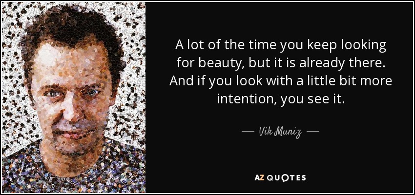 A lot of the time you keep looking for beauty, but it is already there. And if you look with a little bit more intention, you see it. - Vik Muniz
