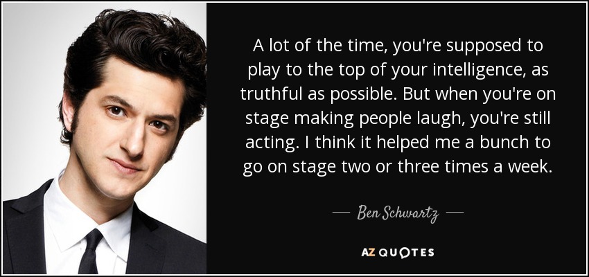 A lot of the time, you're supposed to play to the top of your intelligence, as truthful as possible. But when you're on stage making people laugh, you're still acting. I think it helped me a bunch to go on stage two or three times a week. - Ben Schwartz