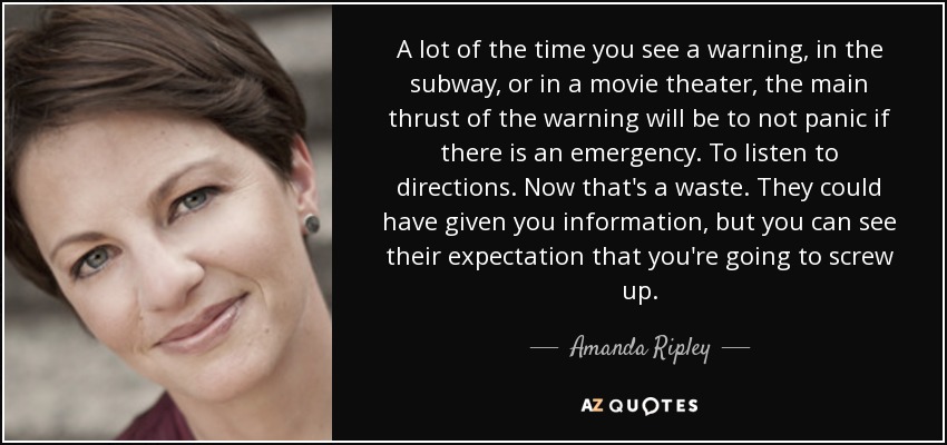 A lot of the time you see a warning, in the subway, or in a movie theater, the main thrust of the warning will be to not panic if there is an emergency. To listen to directions. Now that's a waste. They could have given you information, but you can see their expectation that you're going to screw up. - Amanda Ripley