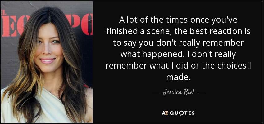 A lot of the times once you've finished a scene, the best reaction is to say you don't really remember what happened. I don't really remember what I did or the choices I made. - Jessica Biel