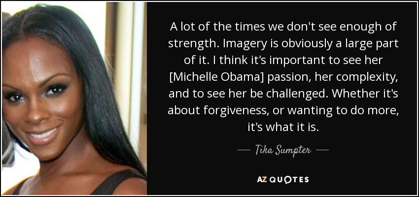 A lot of the times we don't see enough of strength. Imagery is obviously a large part of it. I think it's important to see her [Michelle Obama] passion, her complexity, and to see her be challenged. Whether it's about forgiveness, or wanting to do more, it's what it is. - Tika Sumpter