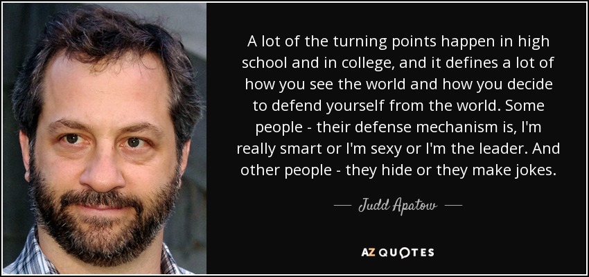 A lot of the turning points happen in high school and in college, and it defines a lot of how you see the world and how you decide to defend yourself from the world. Some people - their defense mechanism is, I'm really smart or I'm sexy or I'm the leader. And other people - they hide or they make jokes. - Judd Apatow