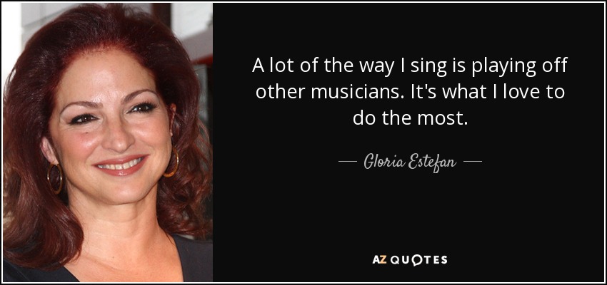 A lot of the way I sing is playing off other musicians. It's what I love to do the most. - Gloria Estefan