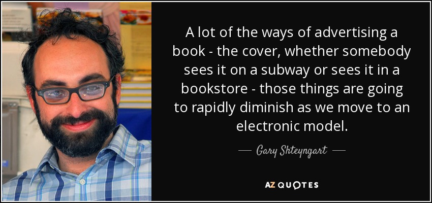 A lot of the ways of advertising a book - the cover, whether somebody sees it on a subway or sees it in a bookstore - those things are going to rapidly diminish as we move to an electronic model. - Gary Shteyngart