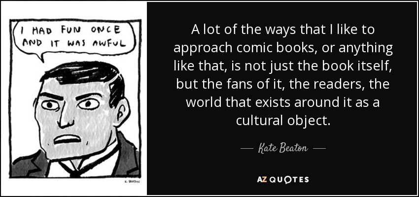 A lot of the ways that I like to approach comic books, or anything like that, is not just the book itself, but the fans of it, the readers, the world that exists around it as a cultural object. - Kate Beaton