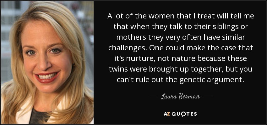 A lot of the women that I treat will tell me that when they talk to their siblings or mothers they very often have similar challenges. One could make the case that it's nurture, not nature because these twins were brought up together, but you can't rule out the genetic argument. - Laura Berman
