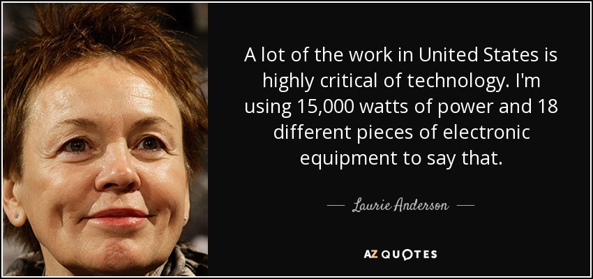 A lot of the work in United States is highly critical of technology. I'm using 15,000 watts of power and 18 different pieces of electronic equipment to say that. - Laurie Anderson