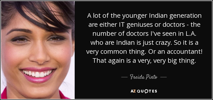 A lot of the younger Indian generation are either IT geniuses or doctors - the number of doctors I've seen in L.A. who are Indian is just crazy. So it is a very common thing. Or an accountant! That again is a very, very big thing. - Freida Pinto