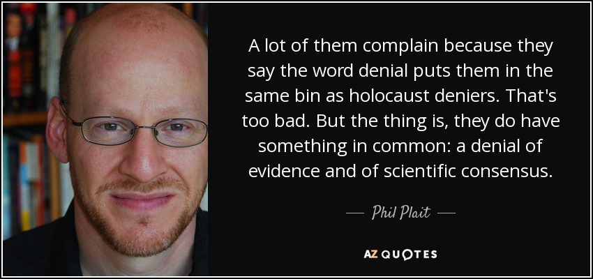 A lot of them complain because they say the word denial puts them in the same bin as holocaust deniers. That's too bad. But the thing is, they do have something in common: a denial of evidence and of scientific consensus. - Phil Plait