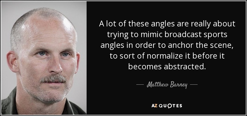 A lot of these angles are really about trying to mimic broadcast sports angles in order to anchor the scene, to sort of normalize it before it becomes abstracted. - Matthew Barney