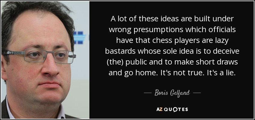 A lot of these ideas are built under wrong presumptions which officials have that chess players are lazy bastards whose sole idea is to deceive (the) public and to make short draws and go home. It's not true. It's a lie. - Boris Gelfand