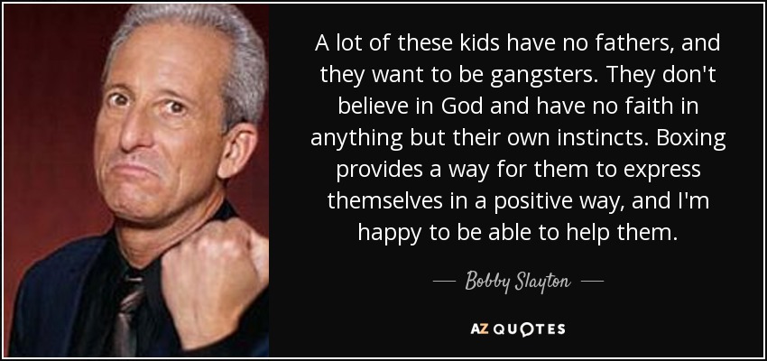 A lot of these kids have no fathers, and they want to be gangsters. They don't believe in God and have no faith in anything but their own instincts. Boxing provides a way for them to express themselves in a positive way, and I'm happy to be able to help them. - Bobby Slayton