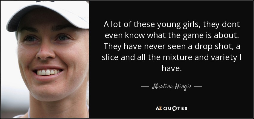 A lot of these young girls, they dont even know what the game is about. They have never seen a drop shot, a slice and all the mixture and variety I have. - Martina Hingis