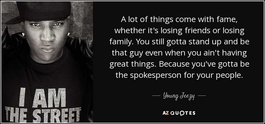 A lot of things come with fame, whether it's losing friends or losing family. You still gotta stand up and be that guy even when you ain't having great things. Because you've gotta be the spokesperson for your people. - Young Jeezy