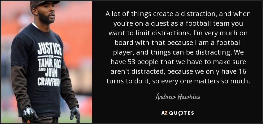 A lot of things create a distraction, and when you're on a quest as a football team you want to limit distractions. I'm very much on board with that because I am a football player, and things can be distracting. We have 53 people that we have to make sure aren't distracted, because we only have 16 turns to do it, so every one matters so much. - Andrew Hawkins