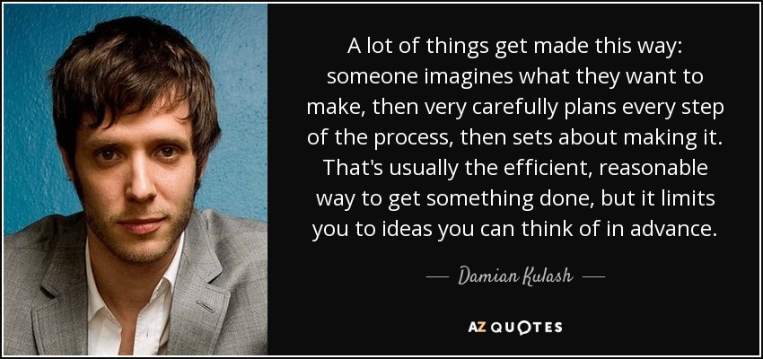 A lot of things get made this way: someone imagines what they want to make, then very carefully plans every step of the process, then sets about making it. That's usually the efficient, reasonable way to get something done, but it limits you to ideas you can think of in advance. - Damian Kulash