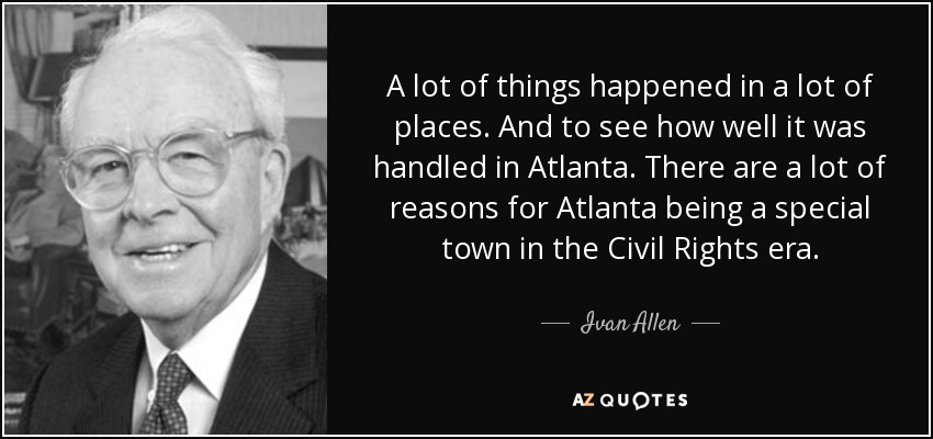 A lot of things happened in a lot of places. And to see how well it was handled in Atlanta. There are a lot of reasons for Atlanta being a special town in the Civil Rights era. - Ivan Allen, Jr.