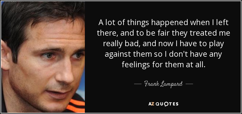 A lot of things happened when I left there, and to be fair they treated me really bad, and now I have to play against them so I don't have any feelings for them at all. - Frank Lampard