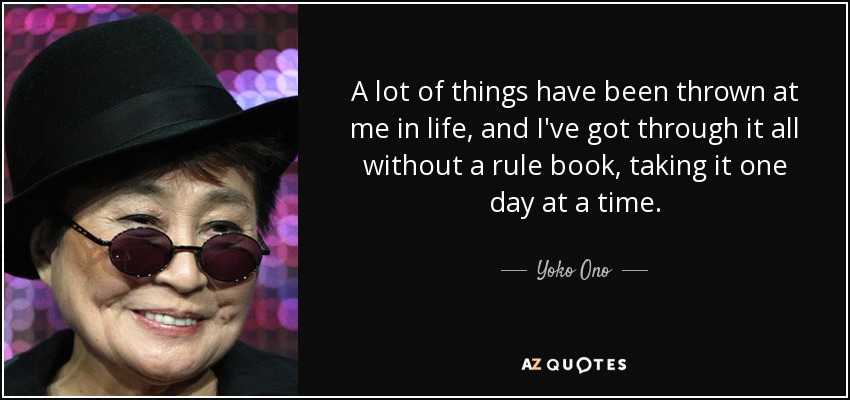 A lot of things have been thrown at me in life, and I've got through it all without a rule book, taking it one day at a time. - Yoko Ono