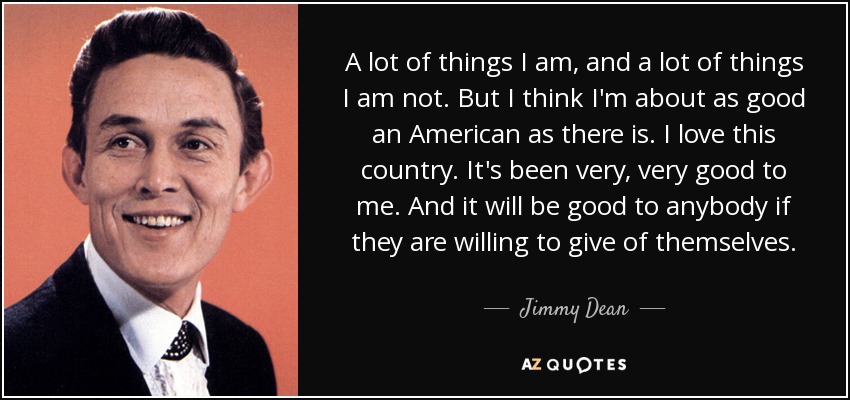 A lot of things I am, and a lot of things I am not. But I think I'm about as good an American as there is. I love this country. It's been very, very good to me. And it will be good to anybody if they are willing to give of themselves. - Jimmy Dean