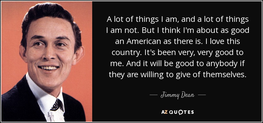 A lot of things I am, and a lot of things I am not. But I think I'm about as good an American as there is. I love this country. It's been very, very good to me. And it will be good to anybody if they are willing to give of themselves. - Jimmy Dean
