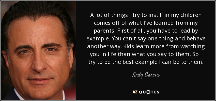 A lot of things I try to instill in my children comes off of what I've learned from my parents. First of all, you have to lead by example. You can't say one thing and behave another way. Kids learn more from watching you in life than what you say to them. So I try to be the best example I can be to them. - Andy Garcia