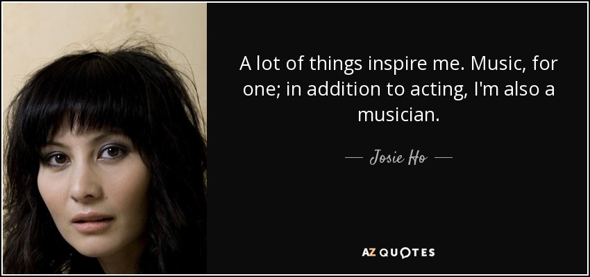 A lot of things inspire me. Music, for one; in addition to acting, I'm also a musician. - Josie Ho