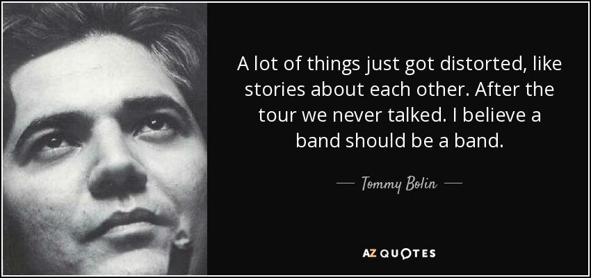 A lot of things just got distorted, like stories about each other. After the tour we never talked. I believe a band should be a band. - Tommy Bolin
