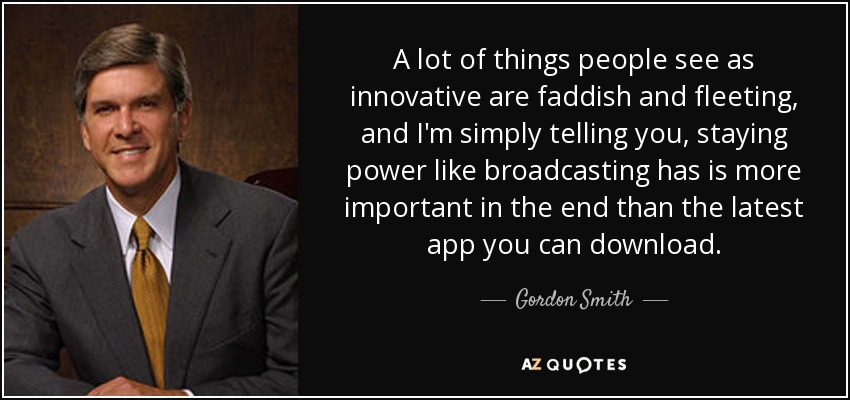 A lot of things people see as innovative are faddish and fleeting, and I'm simply telling you, staying power like broadcasting has is more important in the end than the latest app you can download. - Gordon Smith