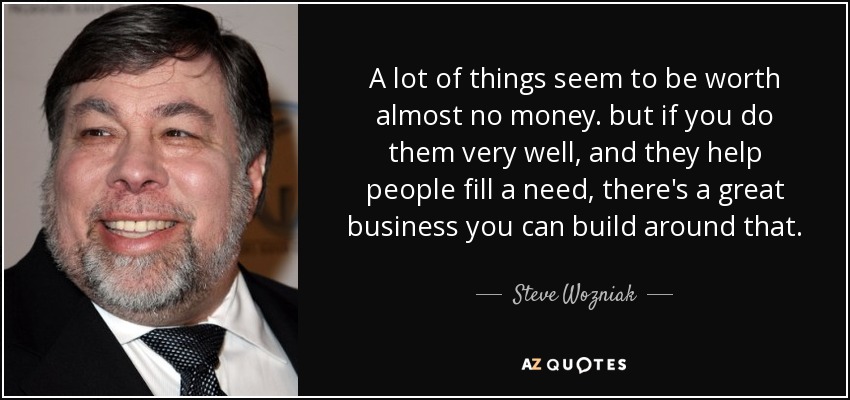 A lot of things seem to be worth almost no money. but if you do them very well, and they help people fill a need, there's a great business you can build around that. - Steve Wozniak