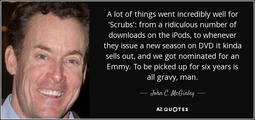 A lot of things went incredibly well for 'Scrubs': from a ridiculous number of downloads on the iPods, to whenever they issue a new season on DVD it kinda sells out, and we got nominated for an Emmy. To be picked up for six years is all gravy, man. - John C. McGinley