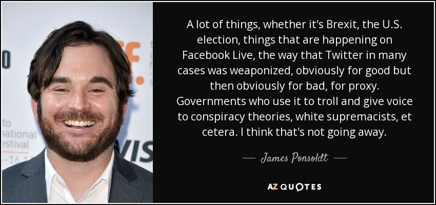 A lot of things, whether it's Brexit, the U.S. election, things that are happening on Facebook Live, the way that Twitter in many cases was weaponized, obviously for good but then obviously for bad, for proxy. Governments who use it to troll and give voice to conspiracy theories, white supremacists, et cetera. I think that's not going away. - James Ponsoldt