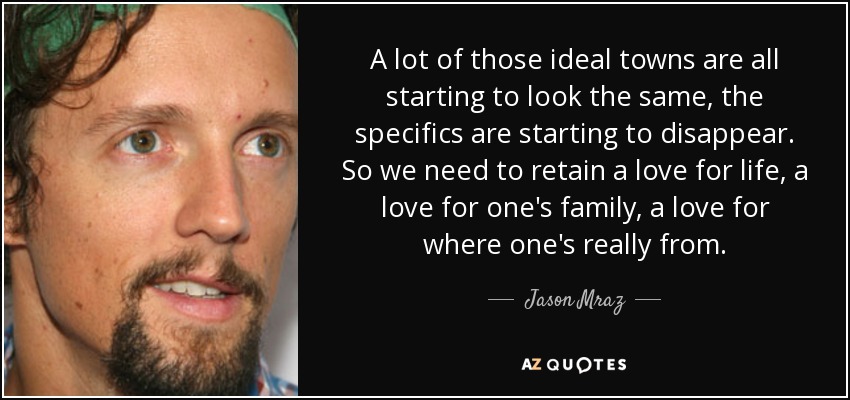 A lot of those ideal towns are all starting to look the same, the specifics are starting to disappear. So we need to retain a love for life, a love for one's family, a love for where one's really from. - Jason Mraz
