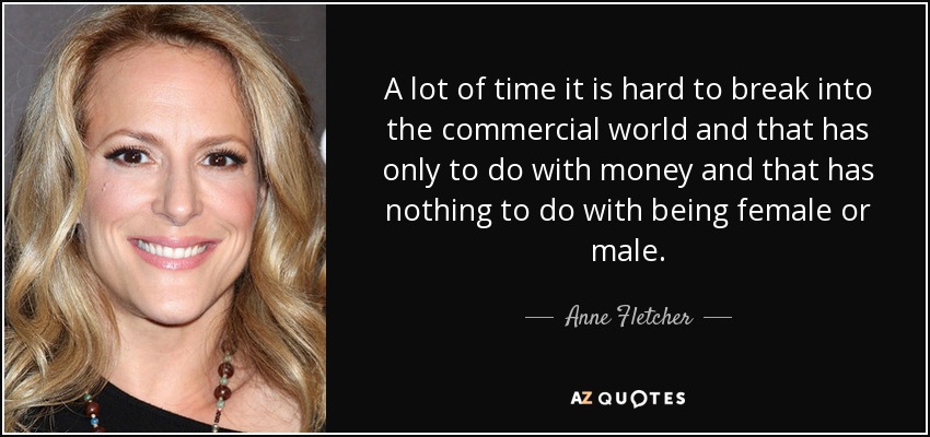 A lot of time it is hard to break into the commercial world and that has only to do with money and that has nothing to do with being female or male. - Anne Fletcher