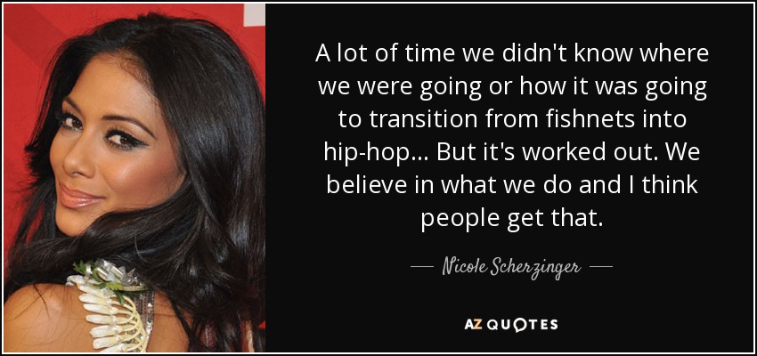 A lot of time we didn't know where we were going or how it was going to transition from fishnets into hip-hop ... But it's worked out. We believe in what we do and I think people get that. - Nicole Scherzinger