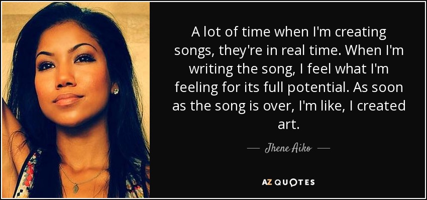 A lot of time when I'm creating songs, they're in real time. When I'm writing the song, I feel what I'm feeling for its full potential. As soon as the song is over, I'm like, I created art. - Jhene Aiko