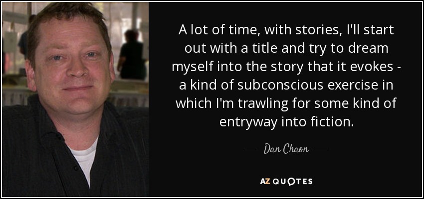 A lot of time, with stories, I'll start out with a title and try to dream myself into the story that it evokes - a kind of subconscious exercise in which I'm trawling for some kind of entryway into fiction. - Dan Chaon